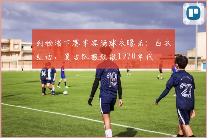 利物浦下赛季客场球衣曝光:白衣红边,复古队徽致敬1970年代