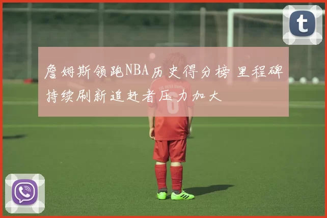 詹姆斯领跑NBA历史得分榜 里程碑持续刷新追赶者压力加大