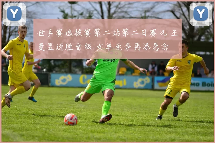 世乒赛选拔赛第二站第二日赛况 王曼昱连胜晋级 女单竞争再添悬念