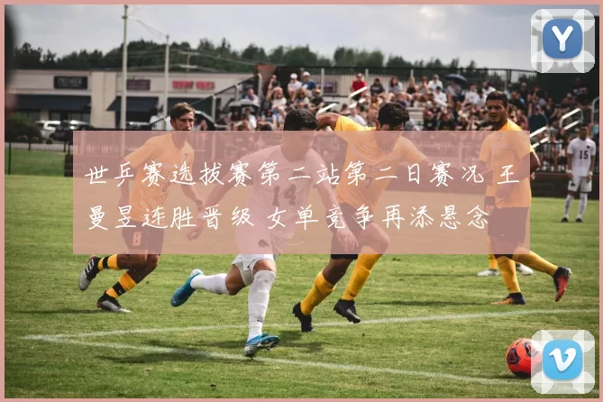 世乒赛选拔赛第二站第二日赛况 王曼昱连胜晋级 女单竞争再添悬念