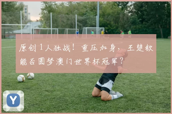原创 1人独战!重压加身,王楚钦能否圆梦澳门世界杯冠军?