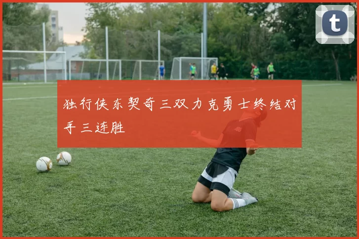 独行侠东契奇三双力克勇士终结对手三连胜