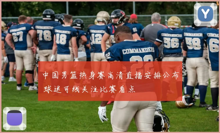 中国男篮热身赛高清直播安排公布 球迷可线关注比赛看点