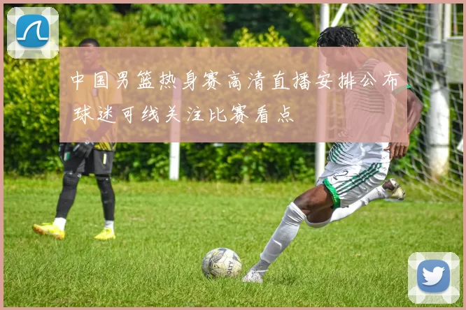 中国男篮热身赛高清直播安排公布 球迷可线关注比赛看点