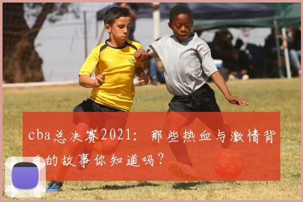 cba总决赛2021：那些热血与激情背后的故事你知道吗？