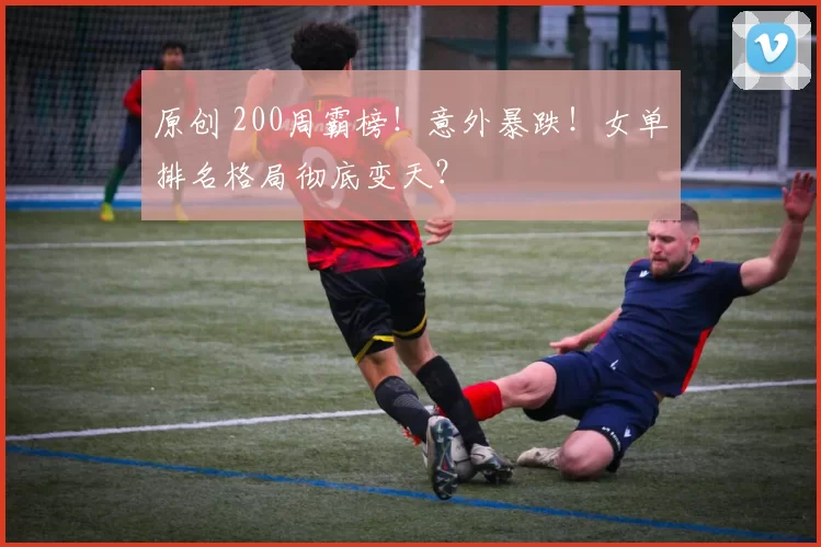原创 200周霸榜！意外暴跌！女单排名格局彻底变天？