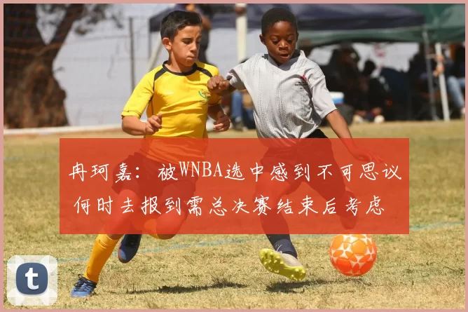 冉珂嘉：被WNBA选中感到不可思议 何时去报到需总决赛结束后考虑