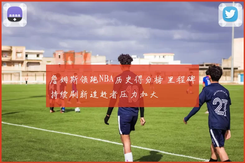 詹姆斯领跑NBA历史得分榜 里程碑持续刷新追赶者压力加大