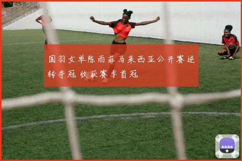 国羽女单陈雨菲马来西亚公开赛逆转夺冠 收获赛季首冠
