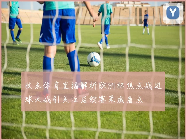 收米体育直播解析欧洲杯焦点战进球大战引关注后续赛果成看点