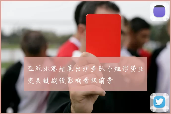 亚冠比赛结果出炉多队小组形势生变关键战役影响晋级前景