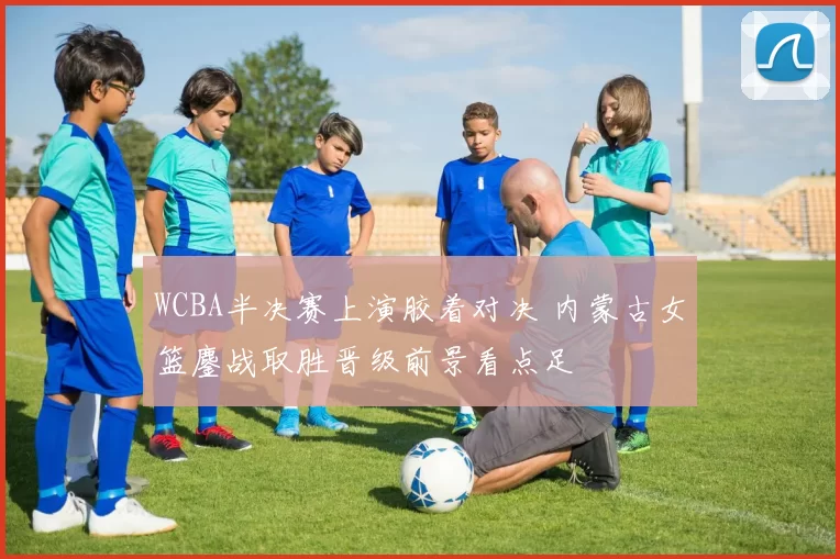 WCBA半决赛上演胶着对决 内蒙古女篮鏖战取胜晋级前景看点足