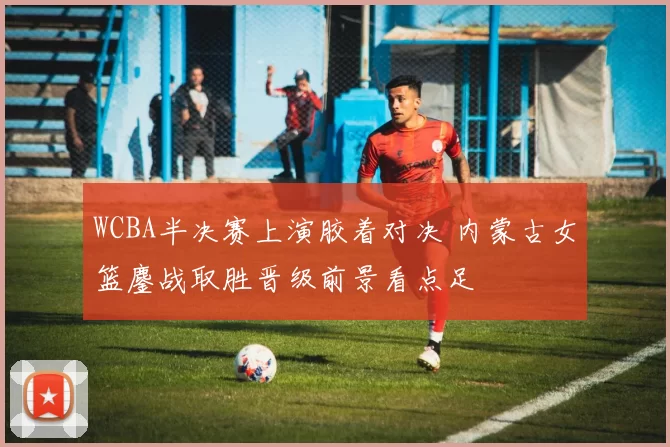 WCBA半决赛上演胶着对决 内蒙古女篮鏖战取胜晋级前景看点足