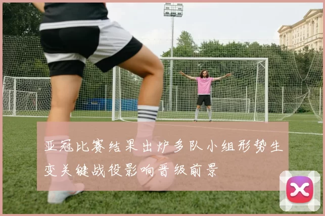 亚冠比赛结果出炉多队小组形势生变关键战役影响晋级前景