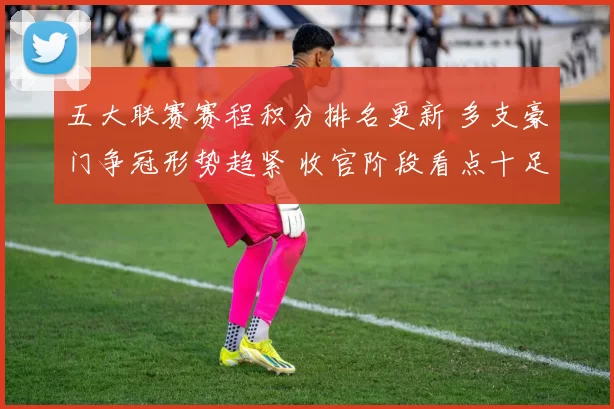 五大联赛赛程积分排名更新 多支豪门争冠形势趋紧 收官阶段看点十足