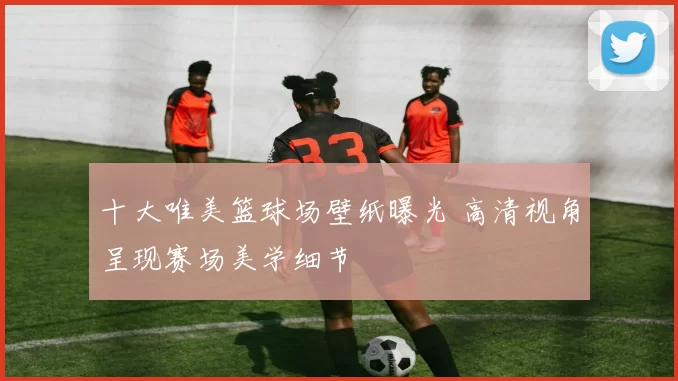 十大唯美篮球场壁纸曝光 高清视角呈现赛场美学细节