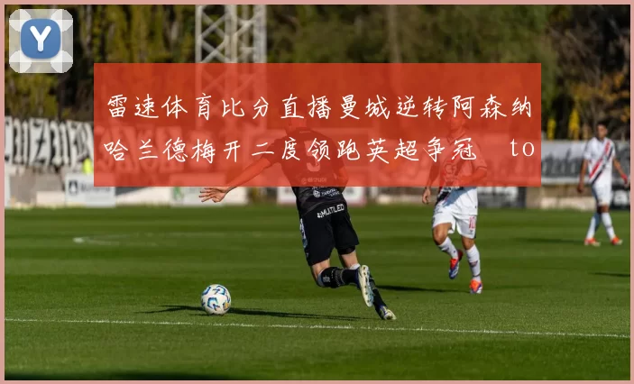 雷速体育比分直播曼城逆转阿森纳哈兰德梅开二度领跑英超争冠token缺失