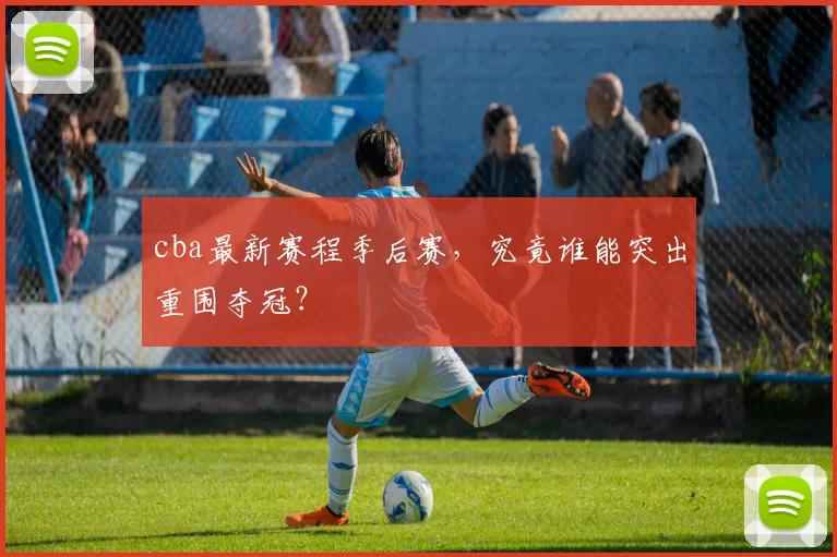 cba最新赛程季后赛，究竟谁能突出重围夺冠？