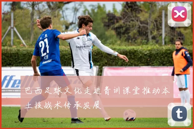 巴西足球文化走进青训课堂推动本土技战术传承发展