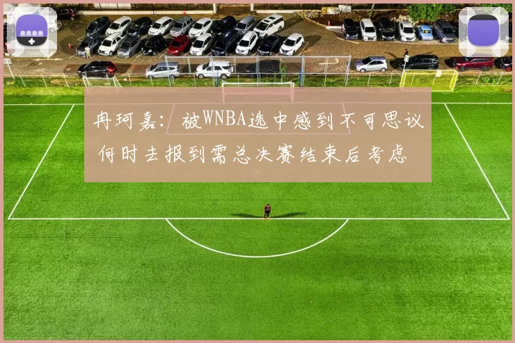 冉珂嘉：被WNBA选中感到不可思议 何时去报到需总决赛结束后考虑