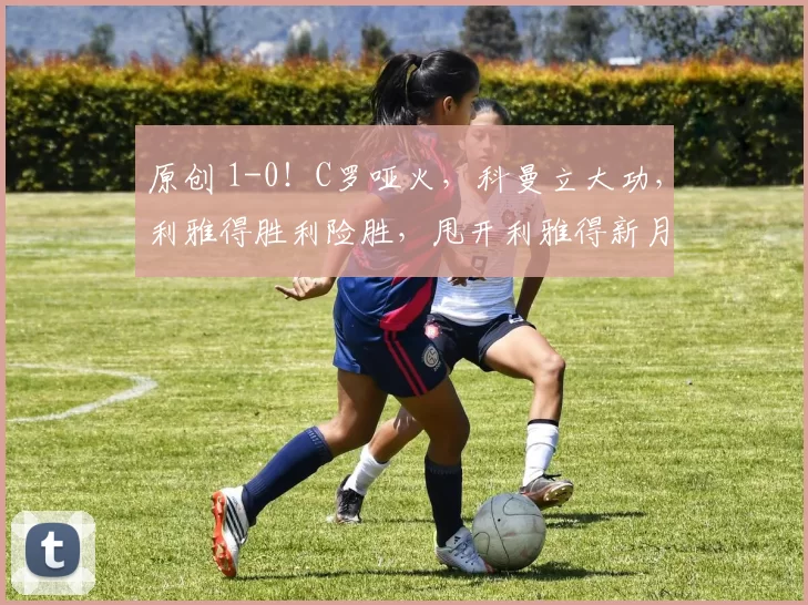 原创 1-0！C罗哑火，科曼立大功，利雅得胜利险胜，甩开利雅得新月8分