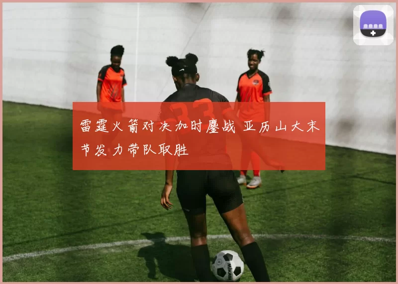 雷霆火箭对决加时鏖战 亚历山大末节发力带队取胜