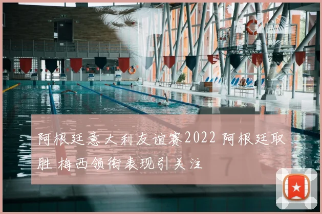 阿根廷意大利友谊赛2022 阿根廷取胜 梅西领衔表现引关注