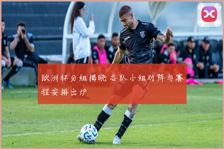 欧洲杯分组揭晓 各队小组对阵与赛程安排出炉