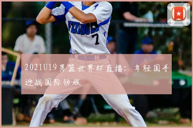 2021U19男篮世界杯直播:年轻国手迎战国际劲旅