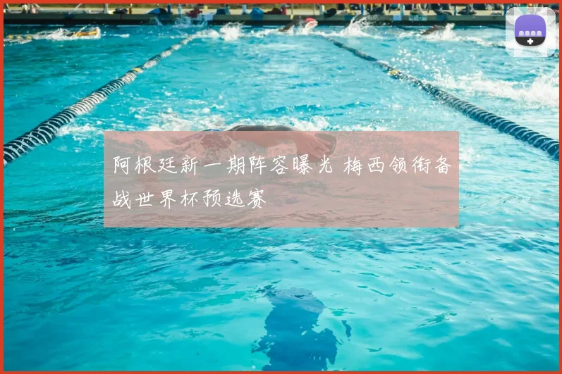 阿根廷新一期阵容曝光 梅西领衔备战世界杯预选赛