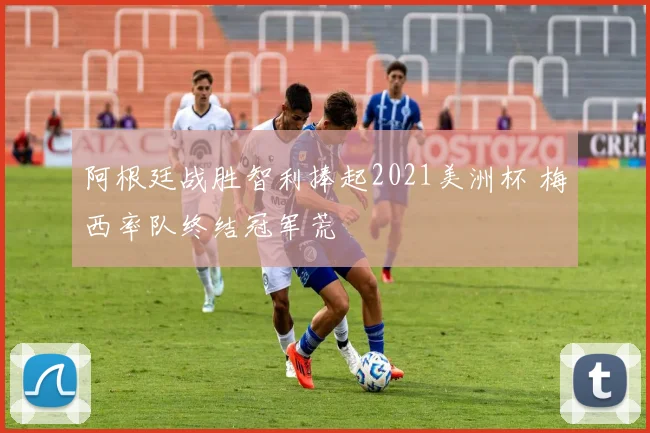 阿根廷战胜智利捧起2021美洲杯 梅西率队终结冠军荒