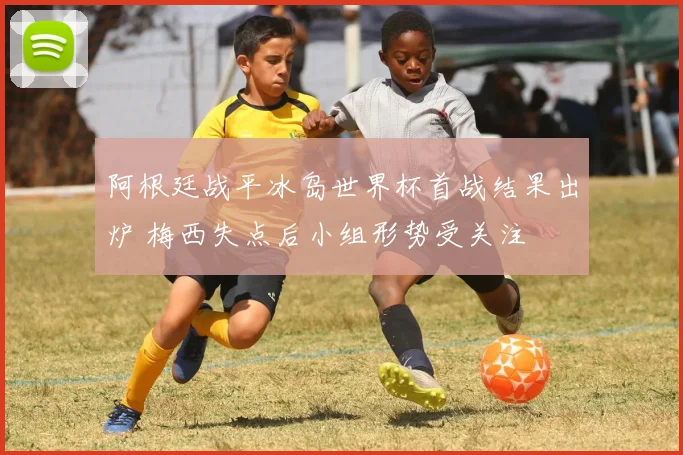 阿根廷战平冰岛世界杯首战结果出炉 梅西失点后小组形势受关注