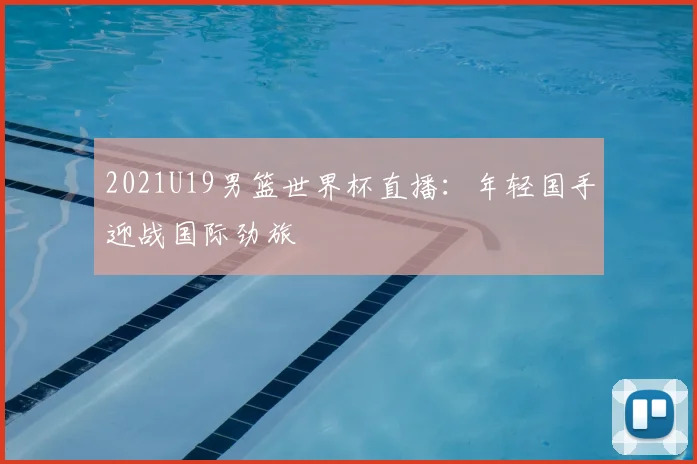 2021U19男篮世界杯直播:年轻国手迎战国际劲旅