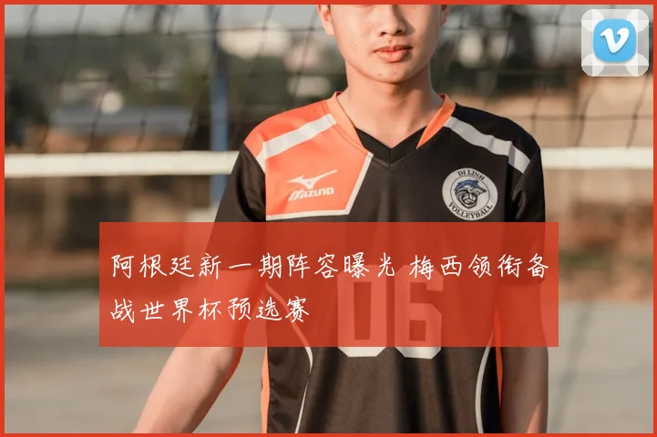 阿根廷新一期阵容曝光 梅西领衔备战世界杯预选赛