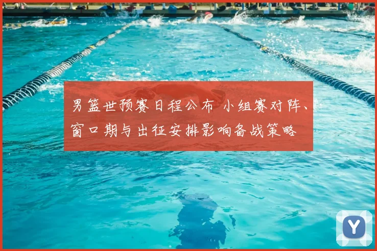 男篮世预赛日程公布 小组赛对阵、窗口期与出征安排影响备战策略