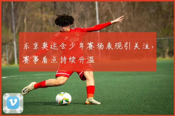 东京奥运会少年赛场表现引关注，赛事看点持续升温