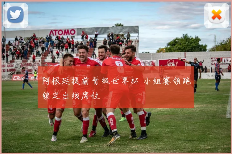 阿根廷提前晋级世界杯 小组赛领跑锁定出线席位