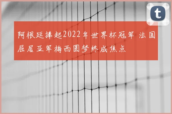 阿根廷捧起2022年世界杯冠军 法国屈居亚军梅西圆梦终成焦点
